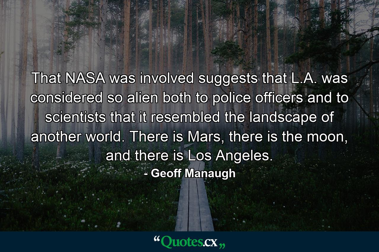 That NASA was involved suggests that L.A. was considered so alien both to police officers and to scientists that it resembled the landscape of another world. There is Mars, there is the moon, and there is Los Angeles. - Quote by Geoff Manaugh