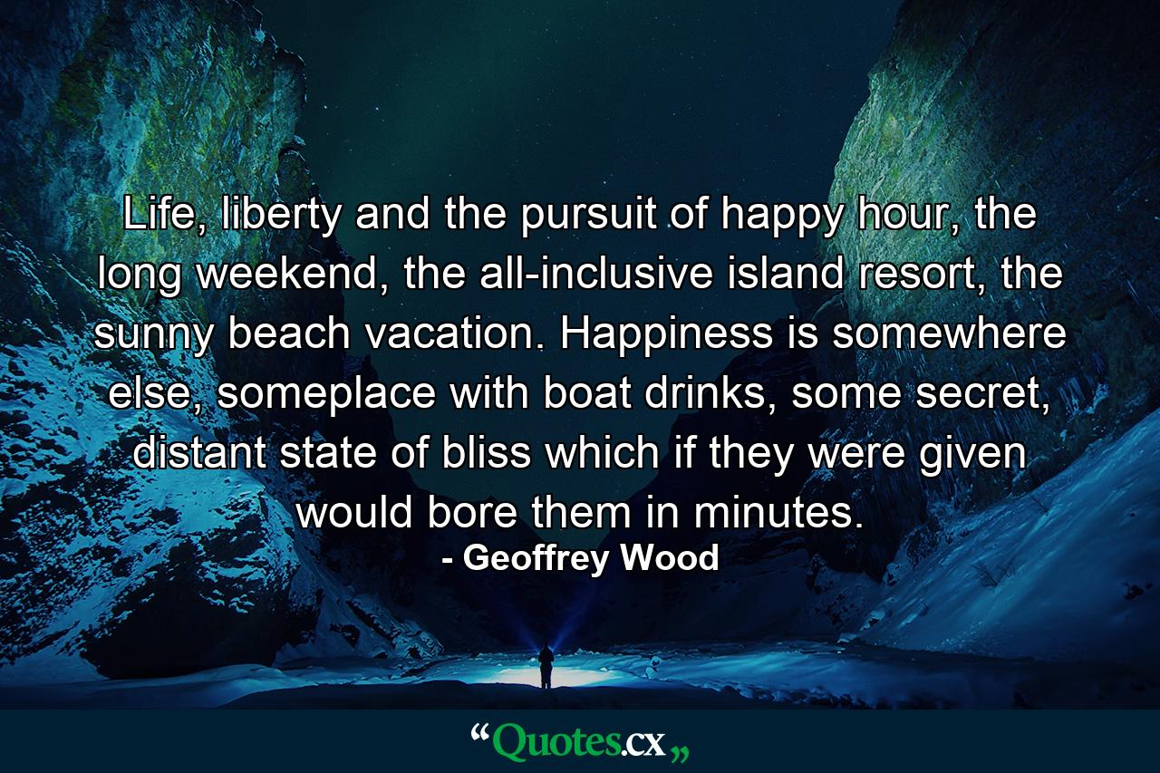 Life, liberty and the pursuit of happy hour, the long weekend, the all-inclusive island resort, the sunny beach vacation. Happiness is somewhere else, someplace with boat drinks, some secret, distant state of bliss which if they were given would bore them in minutes. - Quote by Geoffrey Wood