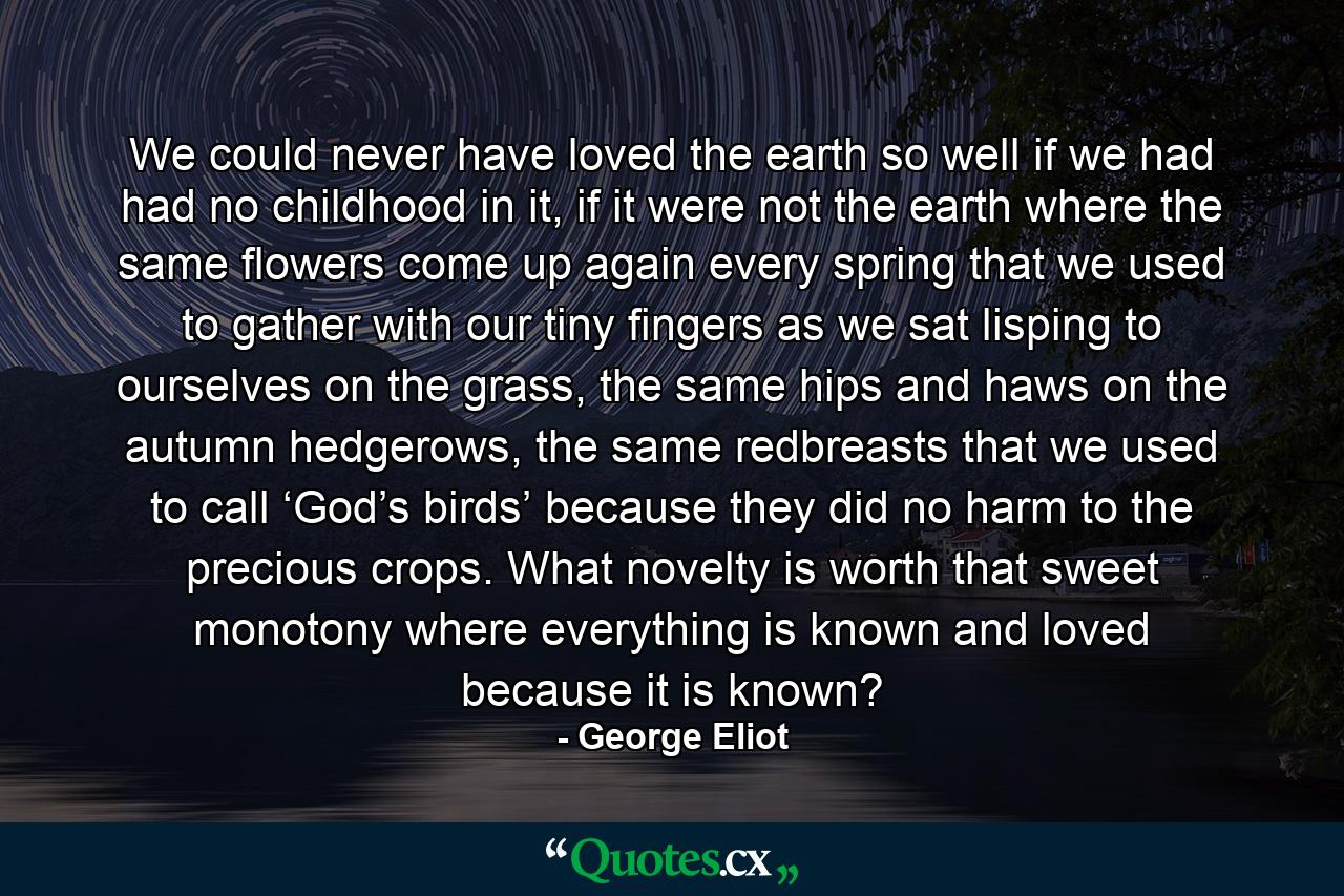 We could never have loved the earth so well if we had had no childhood in it, if it were not the earth where the same flowers come up again every spring that we used to gather with our tiny fingers as we sat lisping to ourselves on the grass, the same hips and haws on the autumn hedgerows, the same redbreasts that we used to call ‘God’s birds’ because they did no harm to the precious crops. What novelty is worth that sweet monotony where everything is known and loved because it is known? - Quote by George Eliot