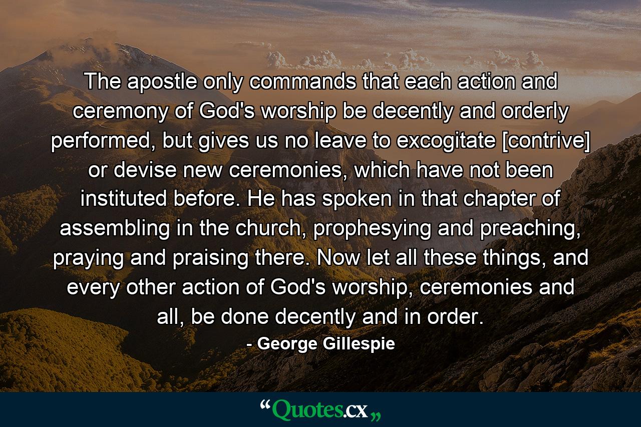 The apostle only commands that each action and ceremony of God's worship be decently and orderly performed, but gives us no leave to excogitate [contrive] or devise new ceremonies, which have not been instituted before. He has spoken in that chapter of assembling in the church, prophesying and preaching, praying and praising there. Now let all these things, and every other action of God's worship, ceremonies and all, be done decently and in order. - Quote by George Gillespie