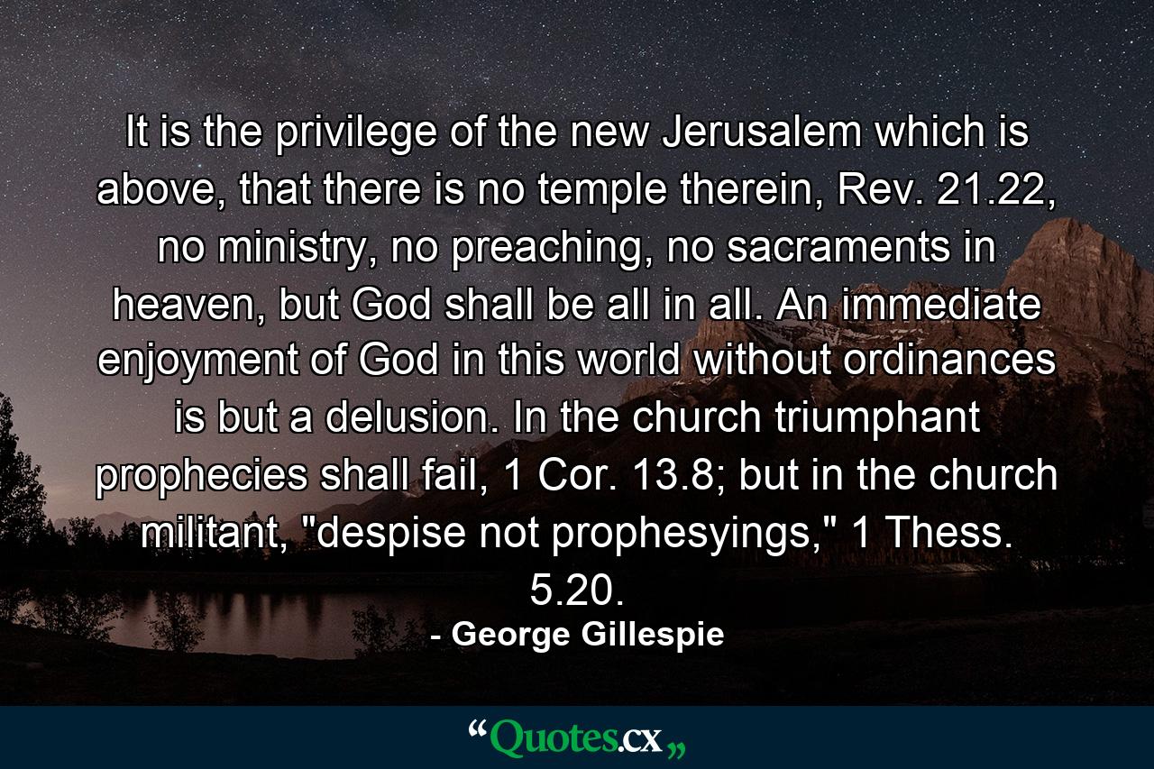 It is the privilege of the new Jerusalem which is above, that there is no temple therein, Rev. 21.22, no ministry, no preaching, no sacraments in heaven, but God shall be all in all. An immediate enjoyment of God in this world without ordinances is but a delusion. In the church triumphant prophecies shall fail, 1 Cor. 13.8; but in the church militant, 