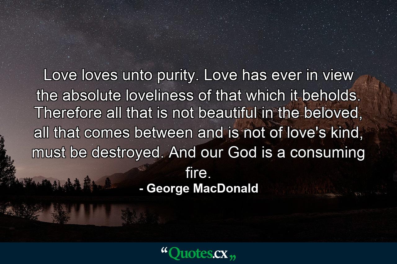 Love loves unto purity. Love has ever in view the absolute loveliness of that which it beholds. Therefore all that is not beautiful in the beloved, all that comes between and is not of love's kind, must be destroyed. And our God is a consuming fire. - Quote by George MacDonald