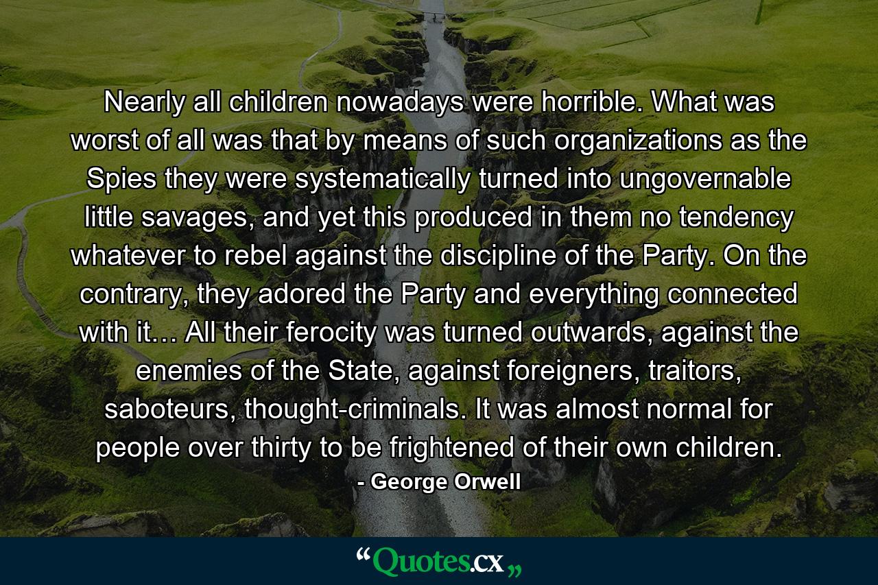 Nearly all children nowadays were horrible. What was worst of all was that by means of such organizations as the Spies they were systematically turned into ungovernable little savages, and yet this produced in them no tendency whatever to rebel against the discipline of the Party. On the contrary, they adored the Party and everything connected with it… All their ferocity was turned outwards, against the enemies of the State, against foreigners, traitors, saboteurs, thought-criminals. It was almost normal for people over thirty to be frightened of their own children. - Quote by George Orwell