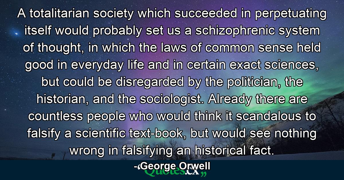 A totalitarian society which succeeded in perpetuating itself would probably set us a schizophrenic system of thought, in which the laws of common sense held good in everyday life and in certain exact sciences, but could be disregarded by the politician, the historian, and the sociologist. Already there are countless people who would think it scandalous to falsify a scientific text-book, but would see nothing wrong in falsifying an historical fact. - Quote by George Orwell