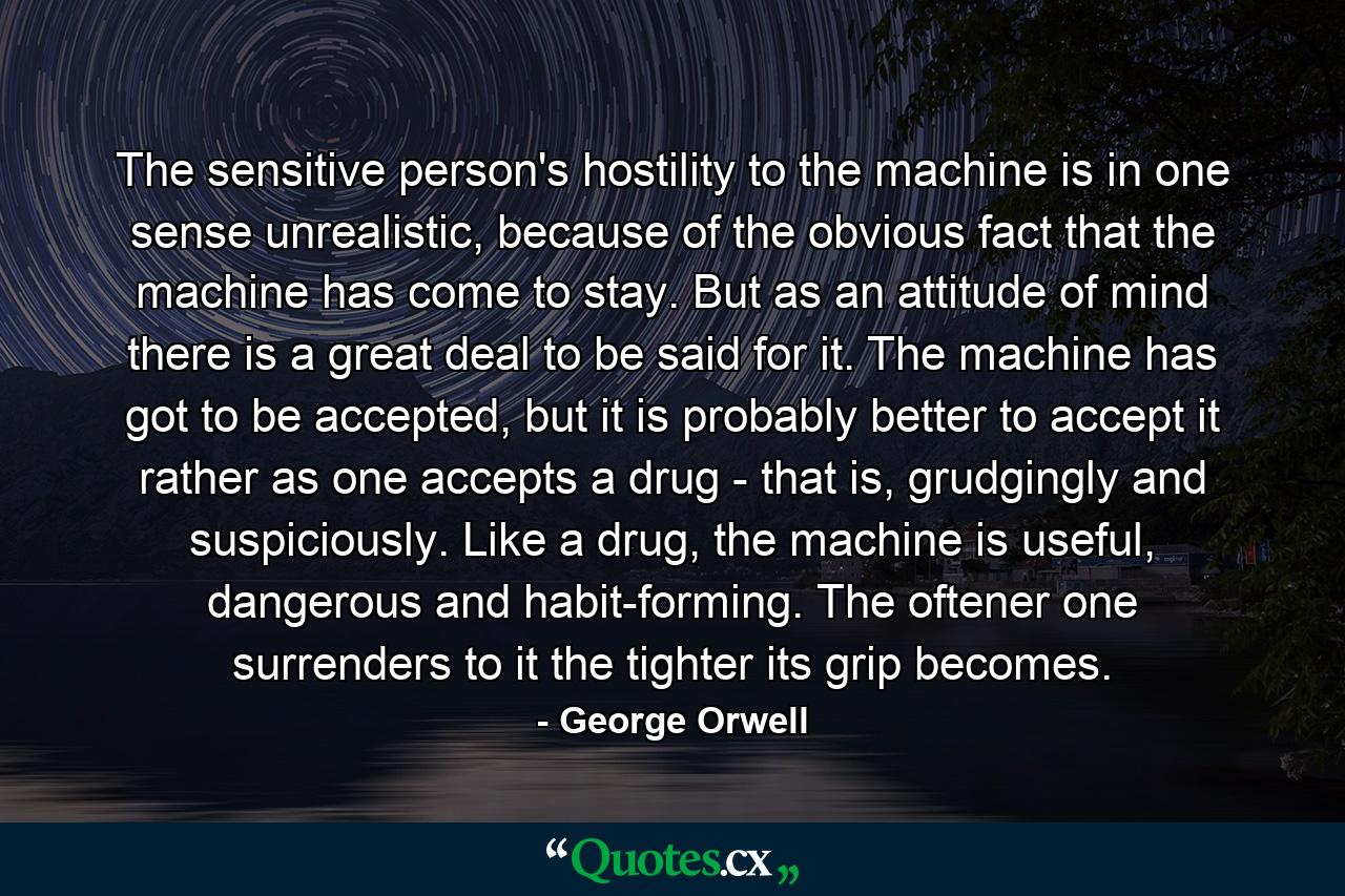 The sensitive person's hostility to the machine is in one sense unrealistic, because of the obvious fact that the machine has come to stay. But as an attitude of mind there is a great deal to be said for it. The machine has got to be accepted, but it is probably better to accept it rather as one accepts a drug - that is, grudgingly and suspiciously. Like a drug, the machine is useful, dangerous and habit-forming. The oftener one surrenders to it the tighter its grip becomes. - Quote by George Orwell