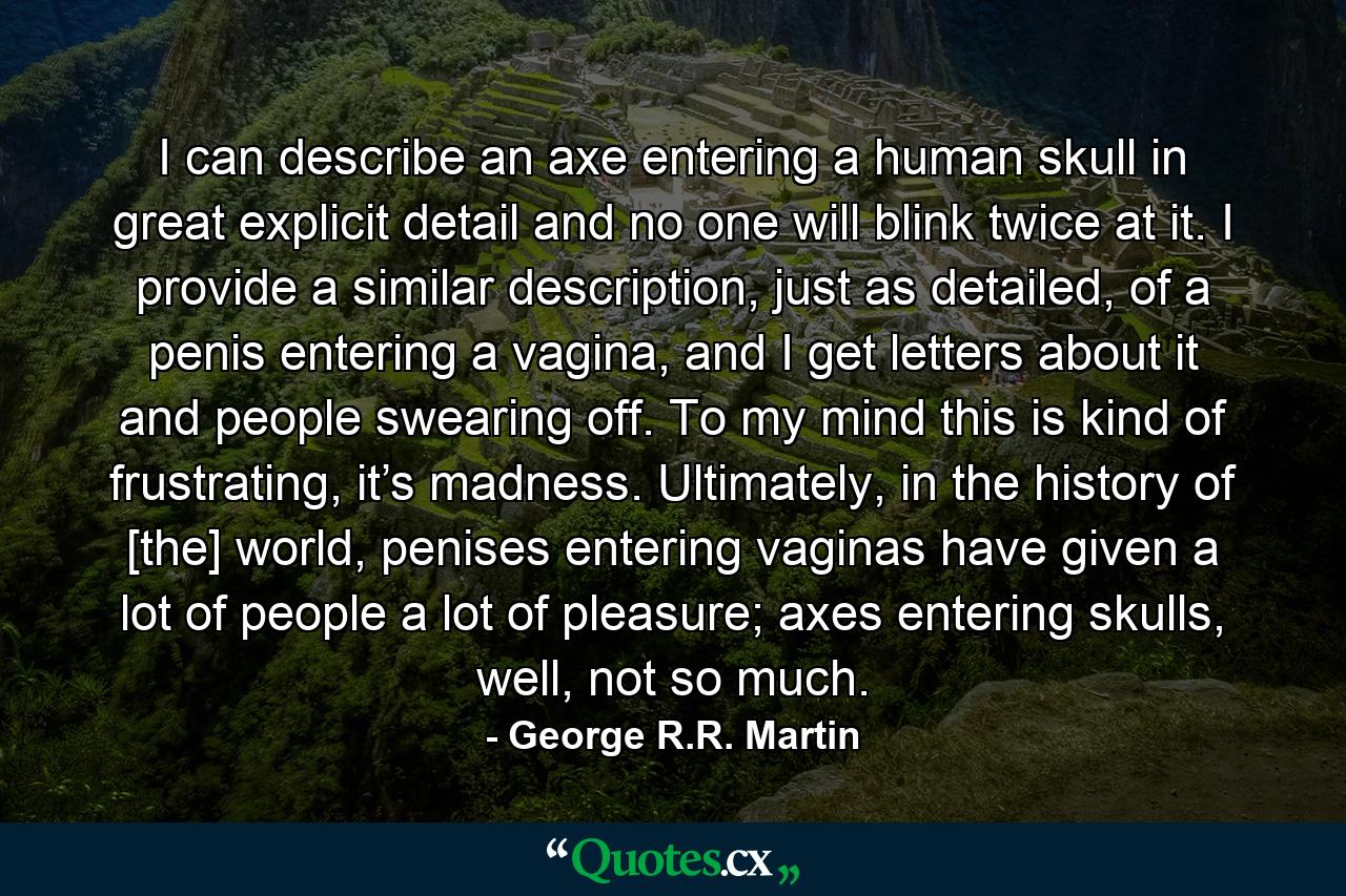 I can describe an axe entering a human skull in great explicit detail and no one will blink twice at it. I provide a similar description, just as detailed, of a penis entering a vagina, and I get letters about it and people swearing off. To my mind this is kind of frustrating, it’s madness. Ultimately, in the history of [the] world, penises entering vaginas have given a lot of people a lot of pleasure; axes entering skulls, well, not so much. - Quote by George R.R. Martin