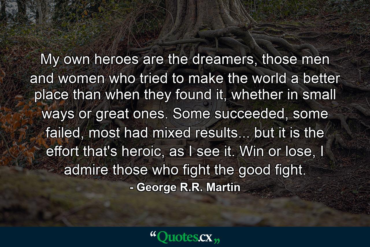 My own heroes are the dreamers, those men and women who tried to make the world a better place than when they found it, whether in small ways or great ones. Some succeeded, some failed, most had mixed results... but it is the effort that's heroic, as I see it. Win or lose, I admire those who fight the good fight. - Quote by George R.R. Martin