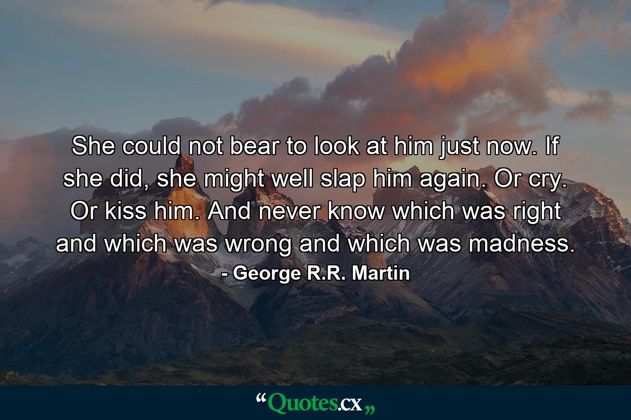 She could not bear to look at him just now. If she did, she might well slap him again. Or cry. Or kiss him. And never know which was right and which was wrong and which was madness. - Quote by George R.R. Martin