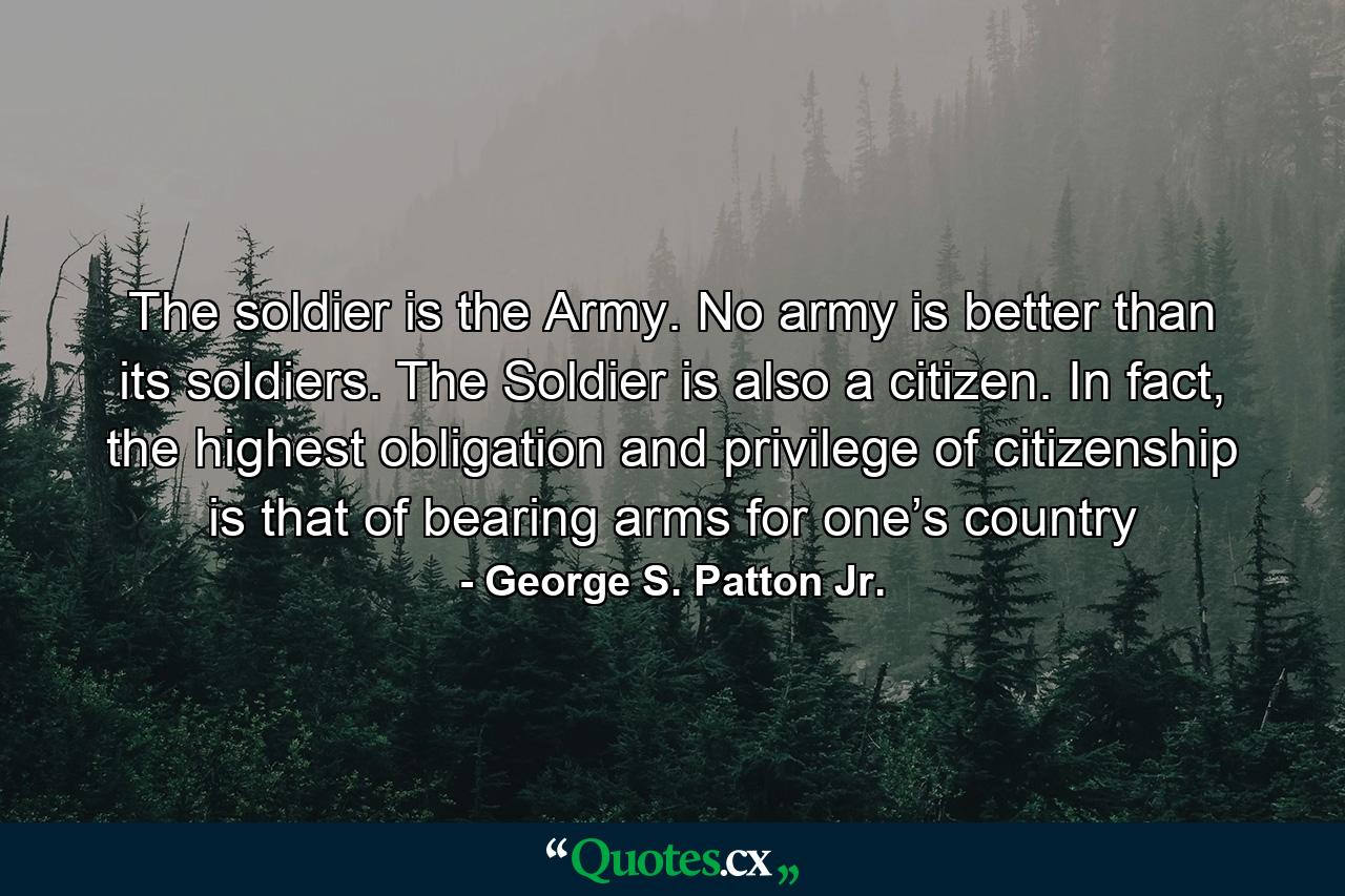 The soldier is the Army. No army is better than its soldiers. The Soldier is also a citizen. In fact, the highest obligation and privilege of citizenship is that of bearing arms for one’s country - Quote by George S. Patton Jr.