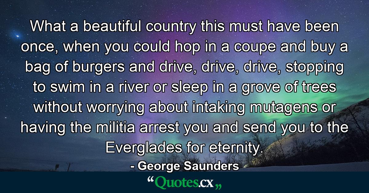 What a beautiful country this must have been once, when you could hop in a coupe and buy a bag of burgers and drive, drive, drive, stopping to swim in a river or sleep in a grove of trees without worrying about intaking mutagens or having the militia arrest you and send you to the Everglades for eternity. - Quote by George Saunders