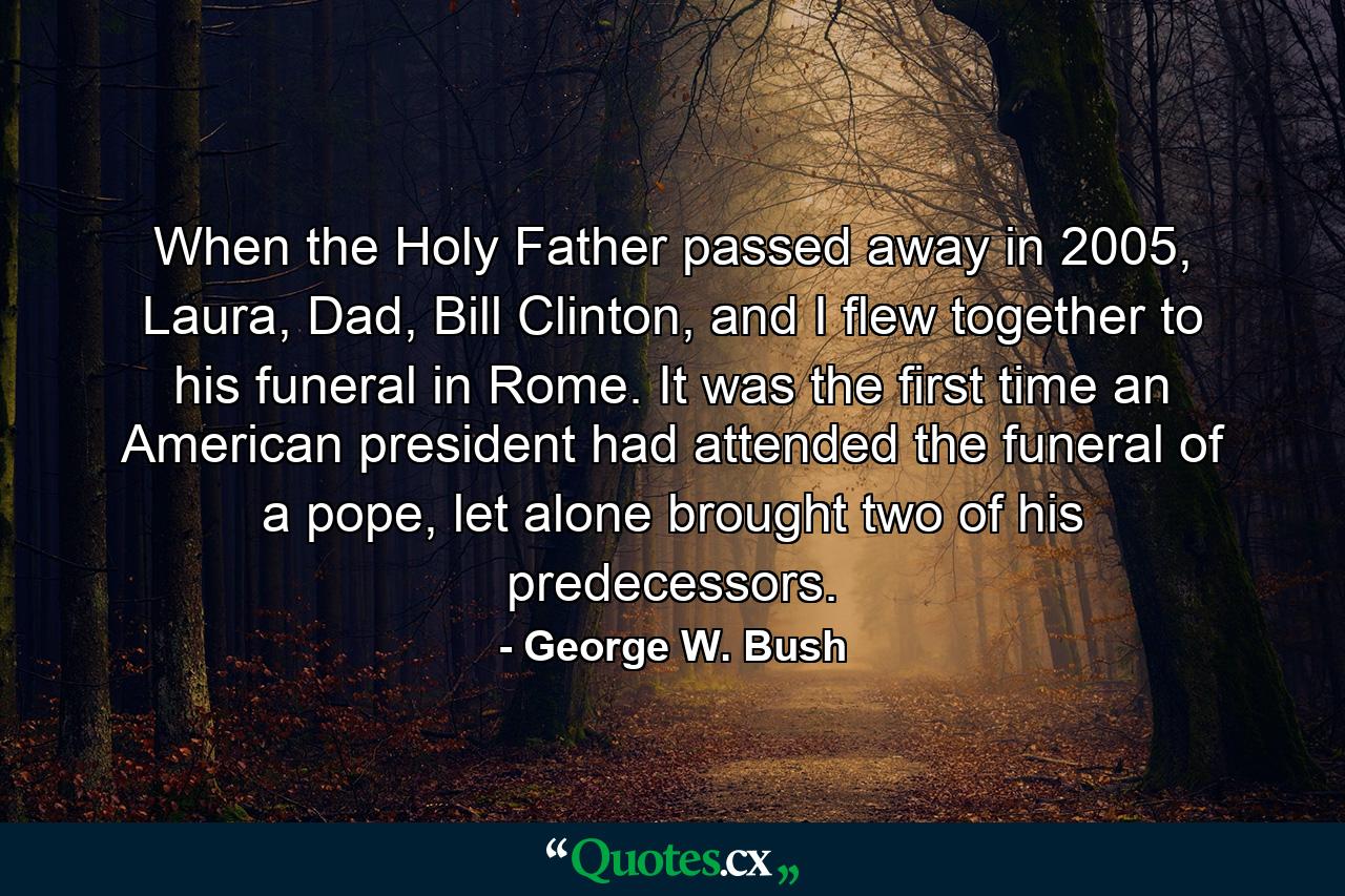 When the Holy Father passed away in 2005, Laura, Dad, Bill Clinton, and I flew together to his funeral in Rome. It was the first time an American president had attended the funeral of a pope, let alone brought two of his predecessors. - Quote by George W. Bush