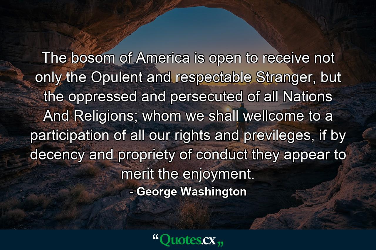 The bosom of America is open to receive not only the Opulent and respectable Stranger, but the oppressed and persecuted of all Nations And Religions; whom we shall wellcome to a participation of all our rights and previleges, if by decency and propriety of conduct they appear to merit the enjoyment. - Quote by George Washington