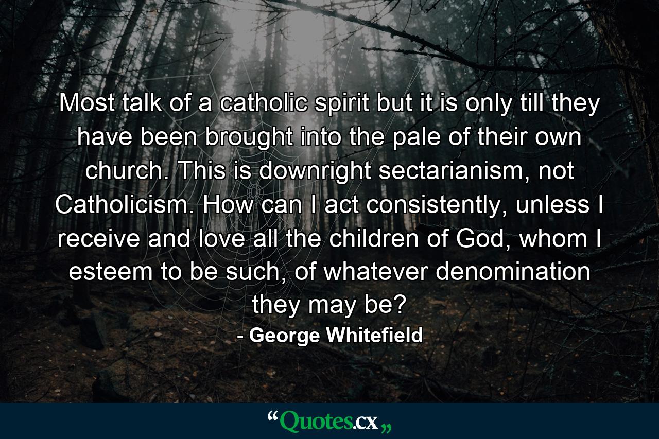 Most talk of a catholic spirit but it is only till they have been brought into the pale of their own church. This is downright sectarianism, not Catholicism. How can I act consistently, unless I receive and love all the children of God, whom I esteem to be such, of whatever denomination they may be? - Quote by George Whitefield