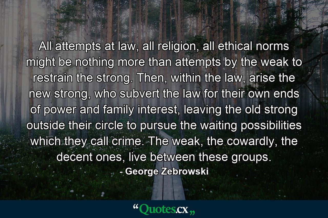 All attempts at law, all religion, all ethical norms might be nothing more than attempts by the weak to restrain the strong. Then, within the law, arise the new strong, who subvert the law for their own ends of power and family interest, leaving the old strong outside their circle to pursue the waiting possibilities which they call crime. The weak, the cowardly, the decent ones, live between these groups. - Quote by George Zebrowski