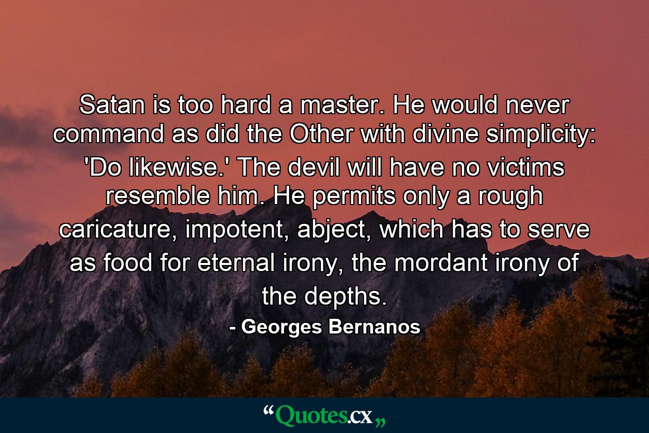 Satan is too hard a master. He would never command as did the Other with divine simplicity: 'Do likewise.' The devil will have no victims resemble him. He permits only a rough caricature, impotent, abject, which has to serve as food for eternal irony, the mordant irony of the depths. - Quote by Georges Bernanos