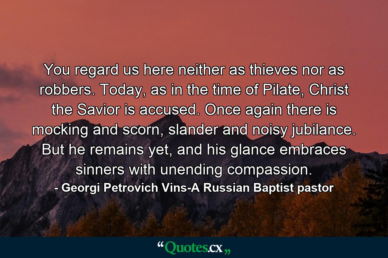 You regard us here neither as thieves nor as robbers. Today, as in the time of Pilate, Christ the Savior is accused. Once again there is mocking and scorn, slander and noisy jubilance. But he remains yet, and his glance embraces sinners with unending compassion. - Quote by Georgi Petrovich Vins-A Russian Baptist pastor