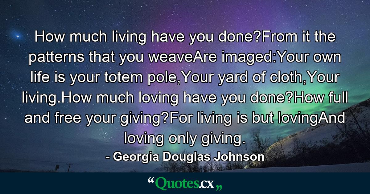 How much living have you done?From it the patterns that you weaveAre imaged:Your own life is your totem pole,Your yard of cloth,Your living.How much loving have you done?How full and free your giving?For living is but lovingAnd loving only giving. - Quote by Georgia Douglas Johnson