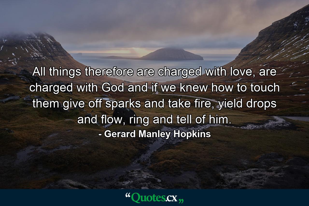 All things therefore are charged with love, are charged with God and if we knew how to touch them give off sparks and take fire, yield drops and flow, ring and tell of him. - Quote by Gerard Manley Hopkins