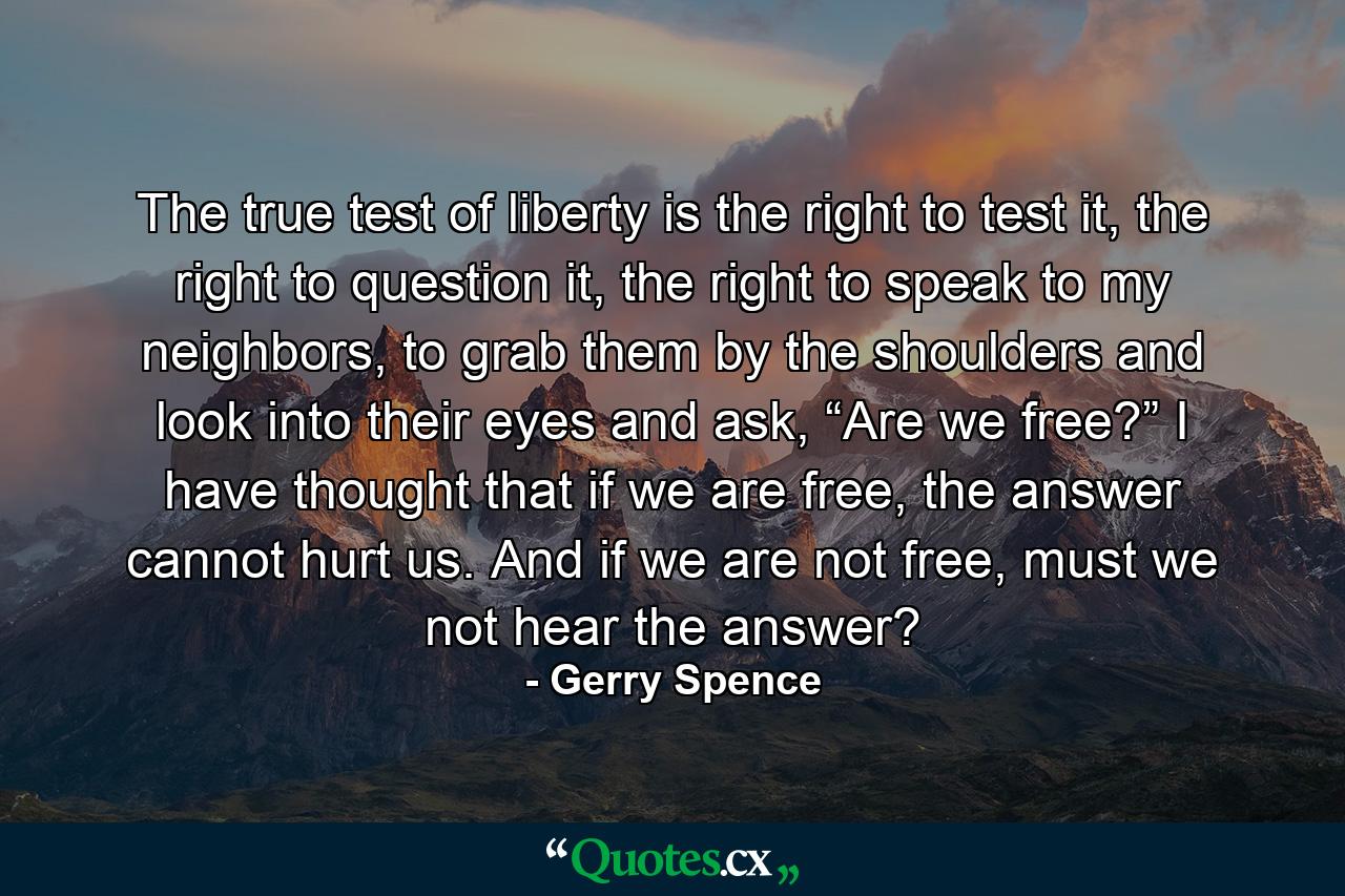 The true test of liberty is the right to test it, the right to question it, the right to speak to my neighbors, to grab them by the shoulders and look into their eyes and ask, “Are we free?” I have thought that if we are free, the answer cannot hurt us. And if we are not free, must we not hear the answer? - Quote by Gerry Spence