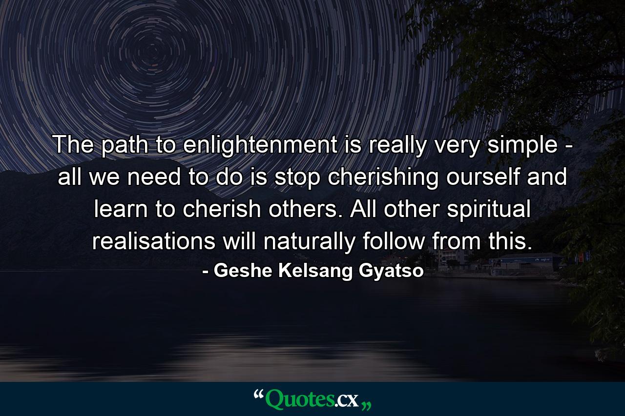 The path to enlightenment is really very simple - all we need to do is stop cherishing ourself and learn to cherish others. All other spiritual realisations will naturally follow from this. - Quote by Geshe Kelsang Gyatso