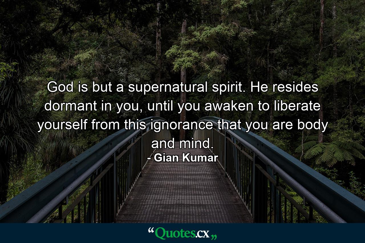 God is but a supernatural spirit. He resides dormant in you, until you awaken to liberate yourself from this ignorance that you are body and mind. - Quote by Gian Kumar