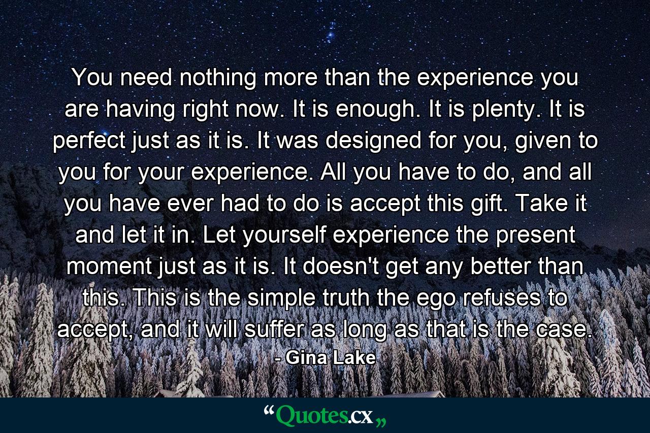 You need nothing more than the experience you are having right now. It is enough. It is plenty. It is perfect just as it is. It was designed for you, given to you for your experience. All you have to do, and all you have ever had to do is accept this gift. Take it and let it in. Let yourself experience the present moment just as it is. It doesn't get any better than this. This is the simple truth the ego refuses to accept, and it will suffer as long as that is the case. - Quote by Gina Lake