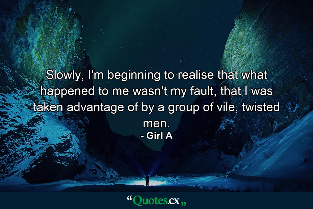 Slowly, I'm beginning to realise that what happened to me wasn't my fault, that I was taken advantage of by a group of vile, twisted men. - Quote by Girl A