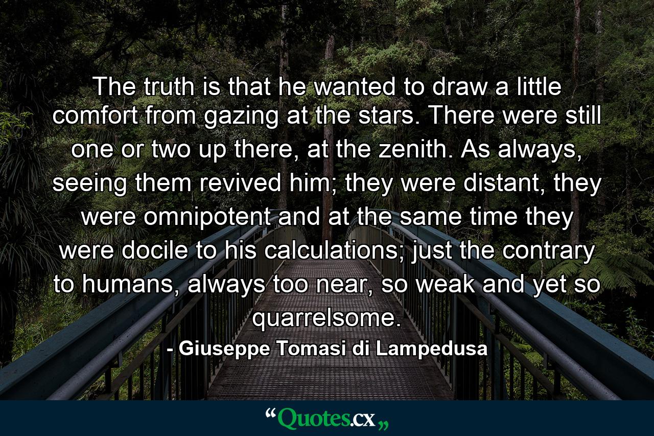 The truth is that he wanted to draw a little comfort from gazing at the stars. There were still one or two up there, at the zenith. As always, seeing them revived him; they were distant, they were omnipotent and at the same time they were docile to his calculations; just the contrary to humans, always too near, so weak and yet so quarrelsome. - Quote by Giuseppe Tomasi di Lampedusa