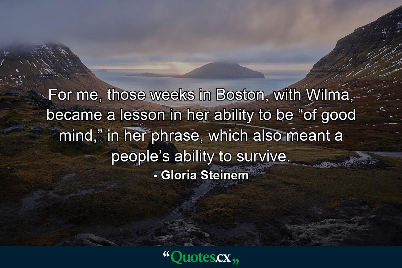 For me, those weeks in Boston, with Wilma, became a lesson in her ability to be “of good mind,” in her phrase, which also meant a people’s ability to survive. - Quote by Gloria Steinem