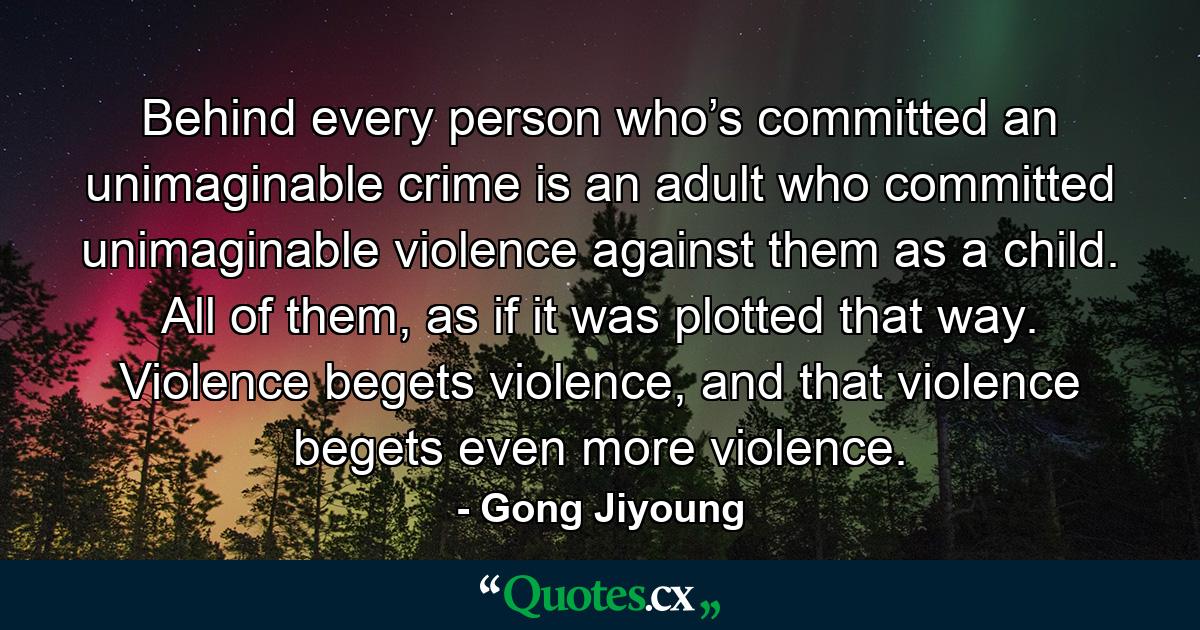 Behind every person who’s committed an unimaginable crime is an adult who committed unimaginable violence against them as a child. All of them, as if it was plotted that way. Violence begets violence, and that violence begets even more violence. - Quote by Gong Jiyoung