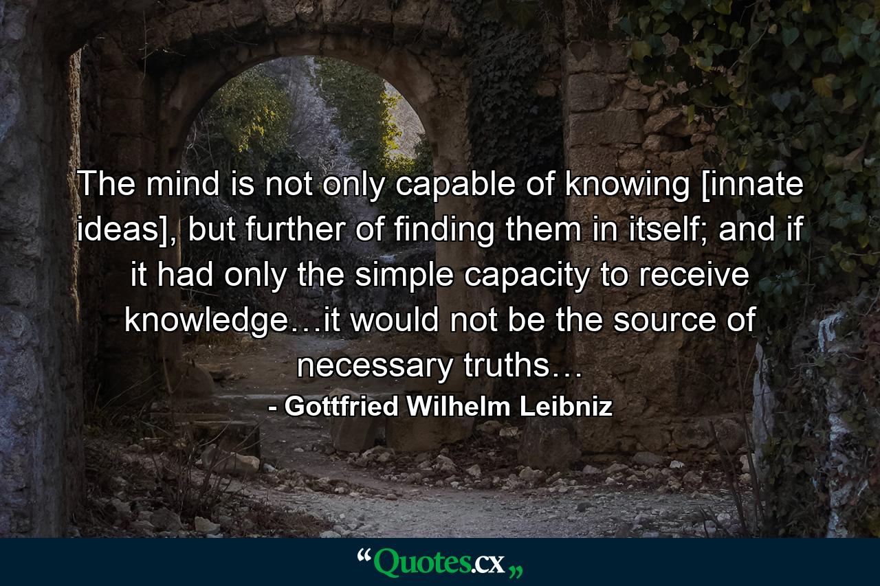 The mind is not only capable of knowing [innate ideas], but further of finding them in itself; and if it had only the simple capacity to receive knowledge…it would not be the source of necessary truths… - Quote by Gottfried Wilhelm Leibniz