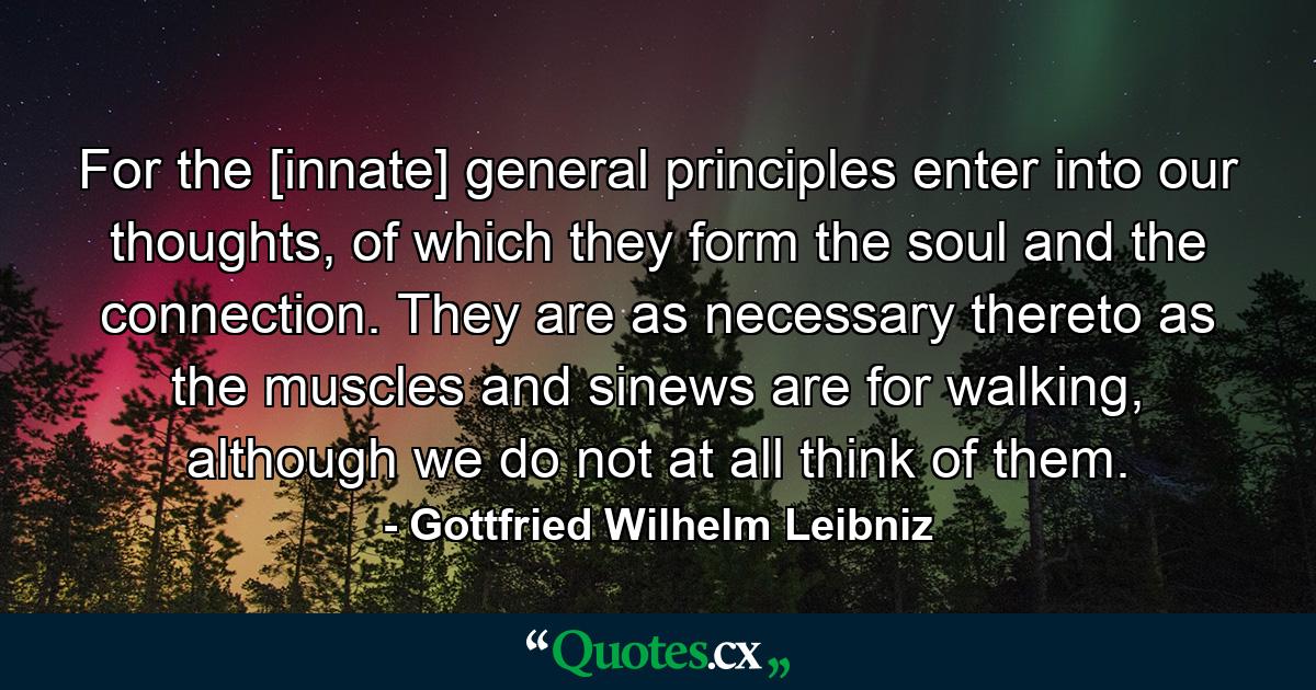 For the [innate] general principles enter into our thoughts, of which they form the soul and the connection. They are as necessary thereto as the muscles and sinews are for walking, although we do not at all think of them. - Quote by Gottfried Wilhelm Leibniz