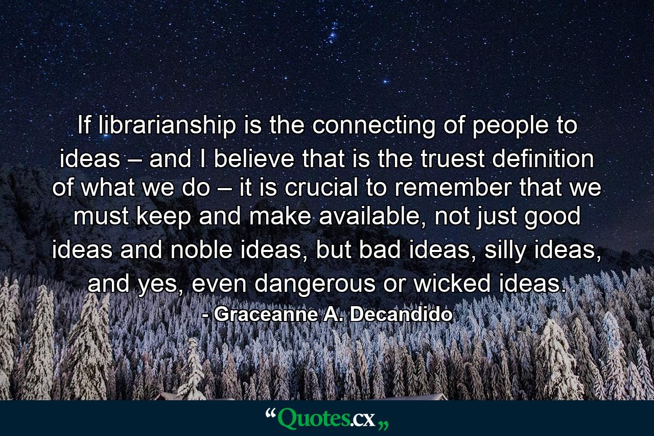 If librarianship is the connecting of people to ideas – and I believe that is the truest definition of what we do – it is crucial to remember that we must keep and make available, not just good ideas and noble ideas, but bad ideas, silly ideas, and yes, even dangerous or wicked ideas. - Quote by Graceanne A. Decandido