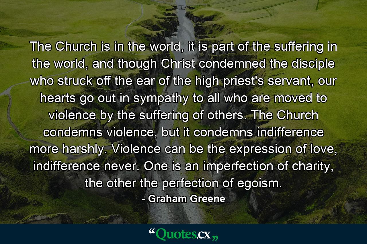 The Church is in the world, it is part of the suffering in the world, and though Christ condemned the disciple who struck off the ear of the high priest's servant, our hearts go out in sympathy to all who are moved to violence by the suffering of others. The Church condemns violence, but it condemns indifference more harshly. Violence can be the expression of love, indifference never. One is an imperfection of charity, the other the perfection of egoism. - Quote by Graham Greene