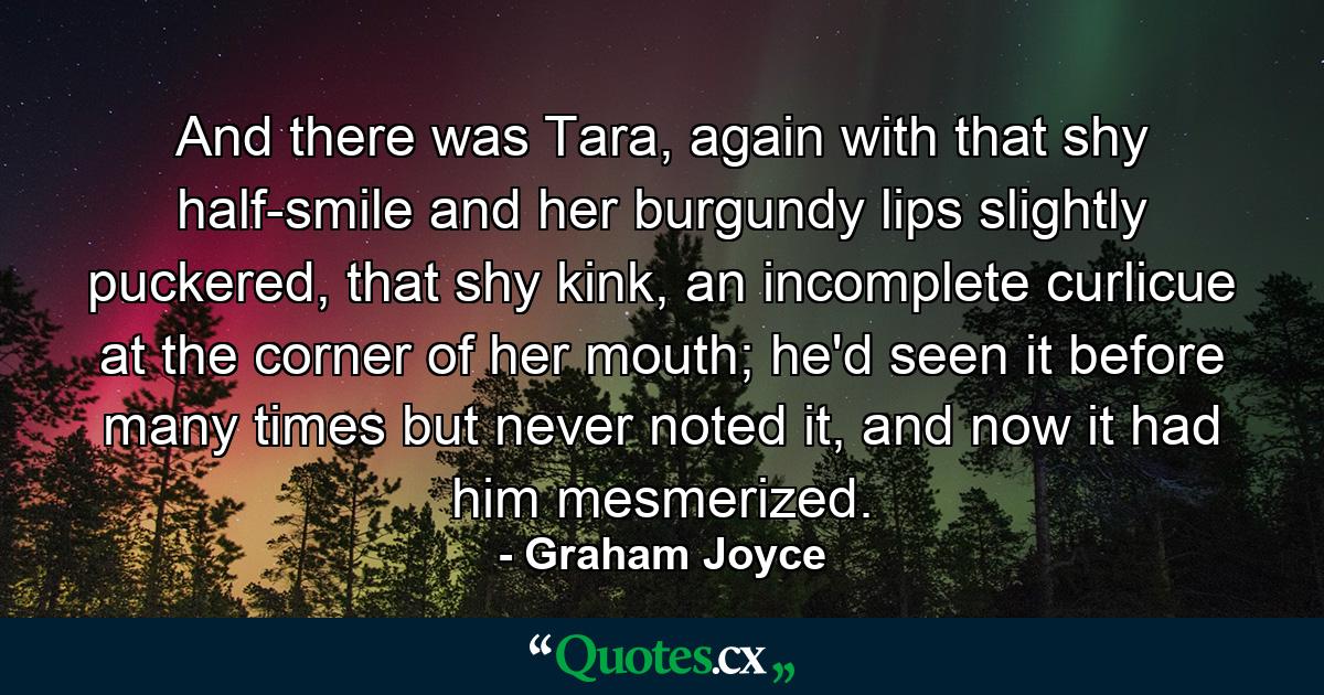 And there was Tara, again with that shy half-smile and her burgundy lips slightly puckered, that shy kink, an incomplete curlicue at the corner of her mouth; he'd seen it before many times but never noted it, and now it had him mesmerized. - Quote by Graham Joyce