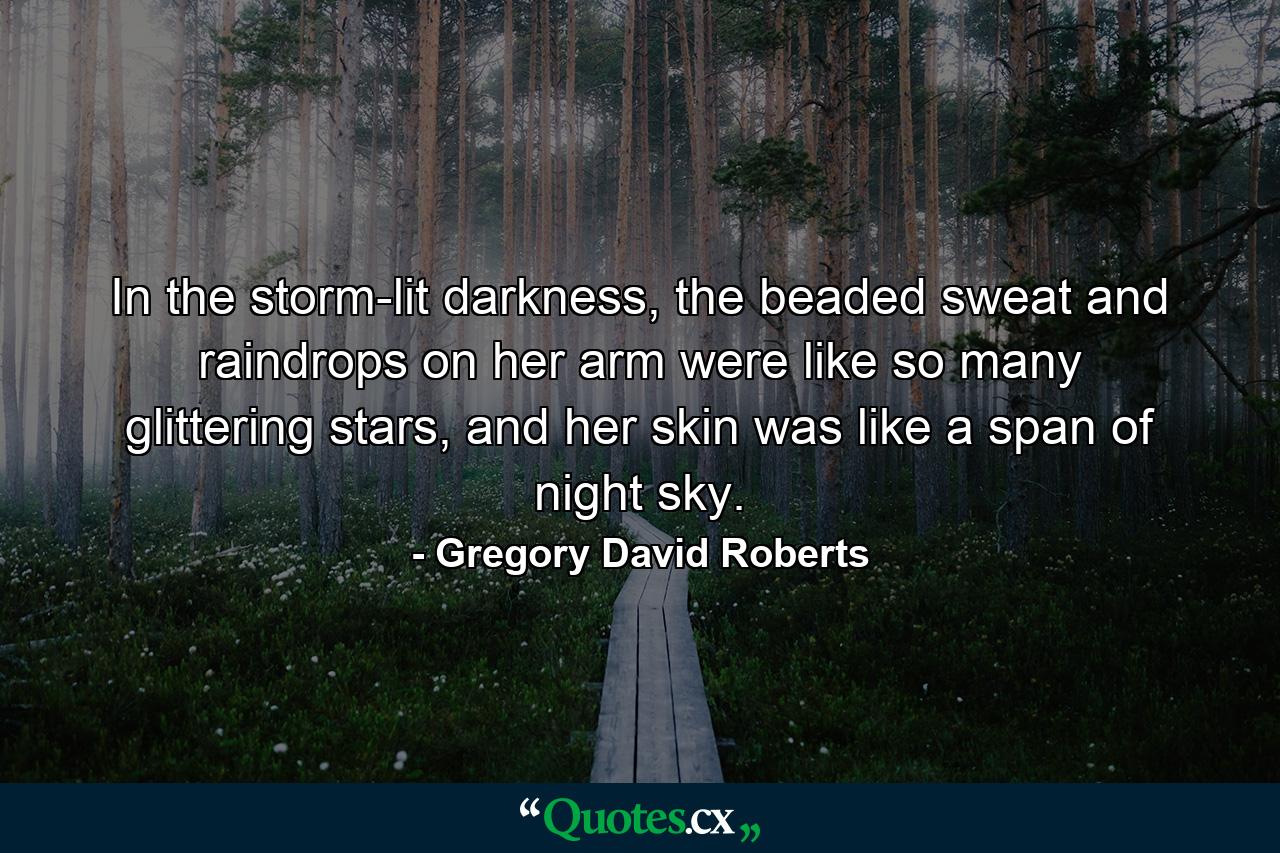 In the storm-lit darkness, the beaded sweat and raindrops on her arm were like so many glittering stars, and her skin was like a span of night sky. - Quote by Gregory David Roberts