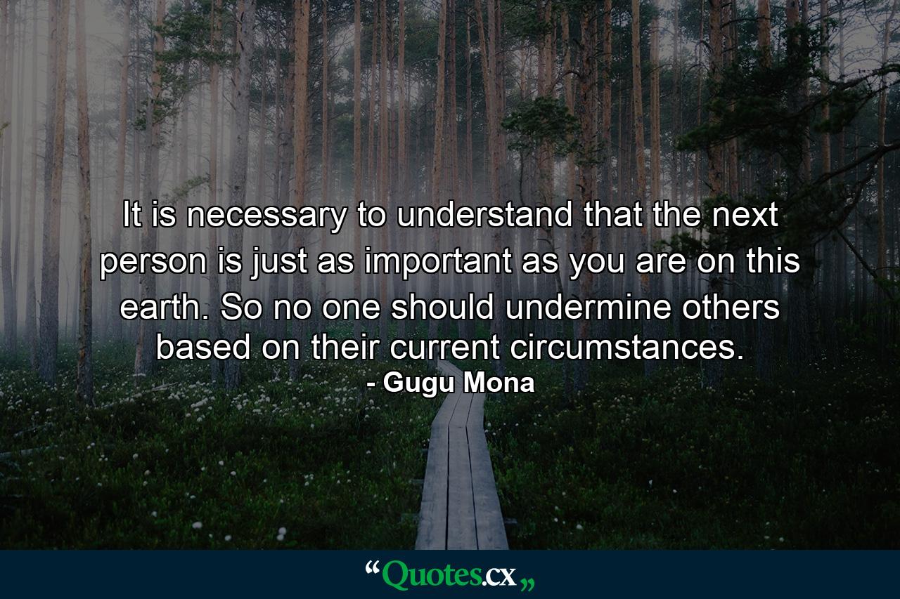 It is necessary to understand that the next person is just as important as you are on this earth. So no one should undermine others based on their current circumstances. - Quote by Gugu Mona