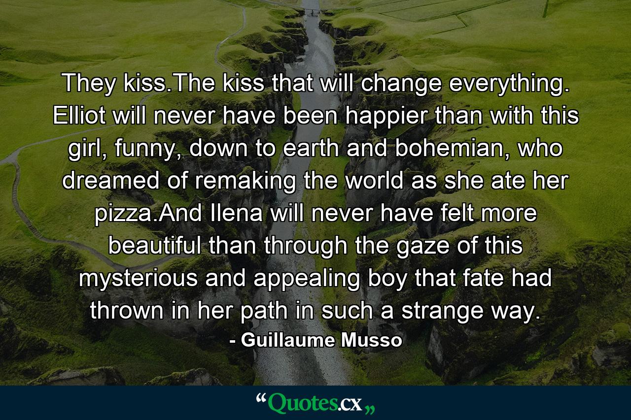 They kiss.The kiss that will change everything. Elliot will never have been happier than with this girl, funny, down to earth and bohemian, who dreamed of remaking the world as she ate her pizza.And Ilena will never have felt more beautiful than through the gaze of this mysterious and appealing boy that fate had thrown in her path in such a strange way. - Quote by Guillaume Musso