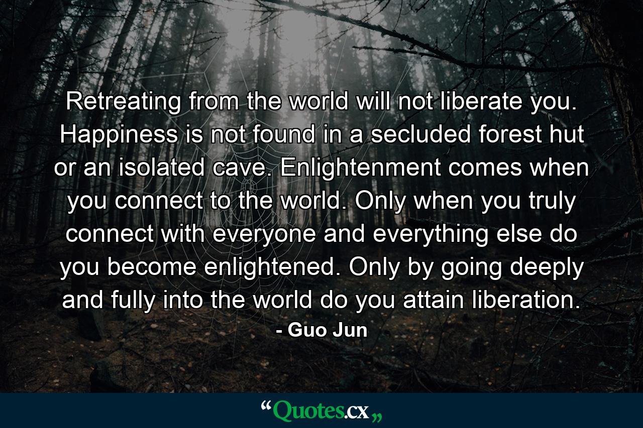 Retreating from the world will not liberate you. Happiness is not found in a secluded forest hut or an isolated cave. Enlightenment comes when you connect to the world. Only when you truly connect with everyone and everything else do you become enlightened. Only by going deeply and fully into the world do you attain liberation. - Quote by Guo Jun