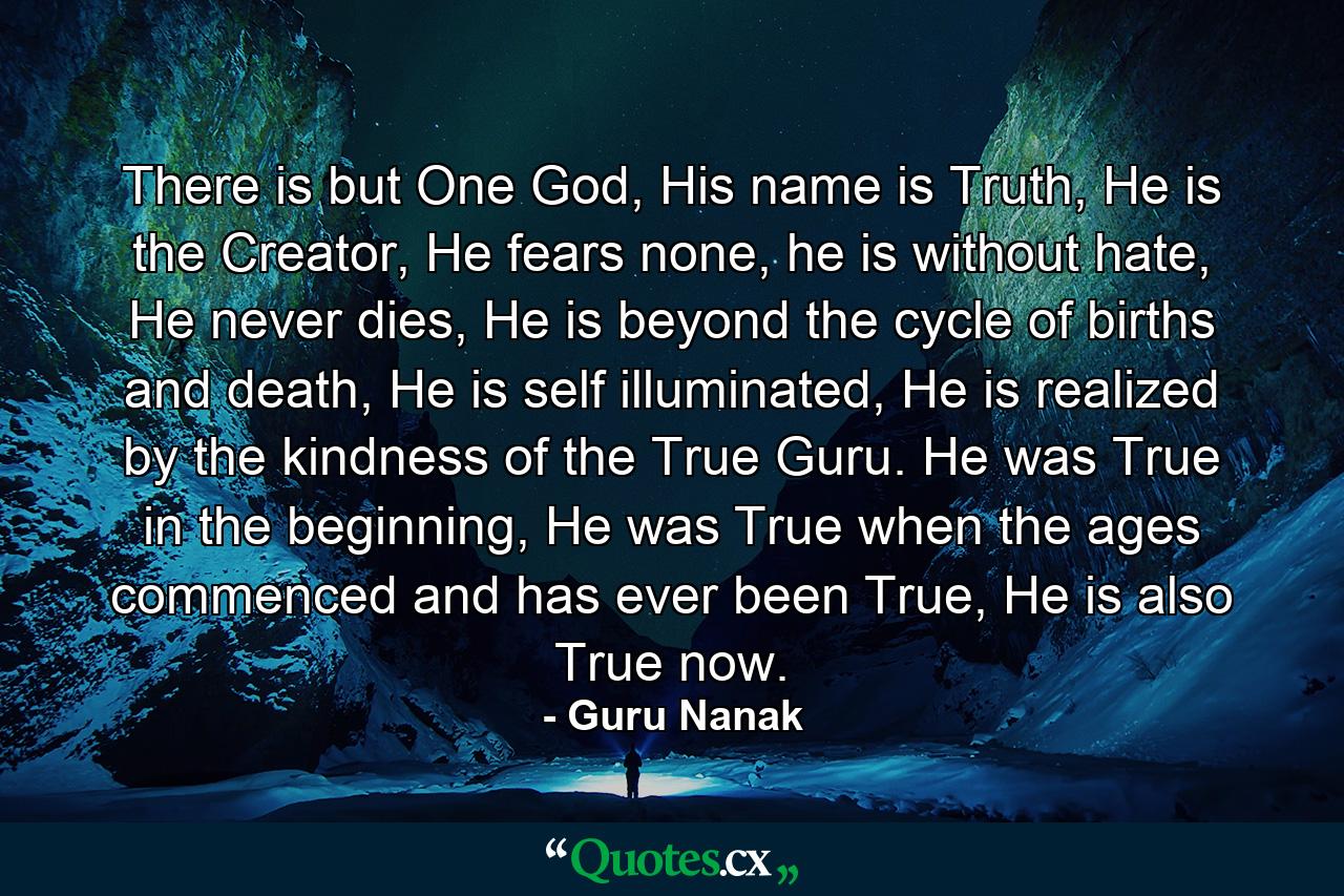 There is but One God, His name is Truth, He is the Creator, He fears none, he is without hate, He never dies, He is beyond the cycle of births and death, He is self illuminated, He is realized by the kindness of the True Guru. He was True in the beginning, He was True when the ages commenced and has ever been True, He is also True now. - Quote by Guru Nanak