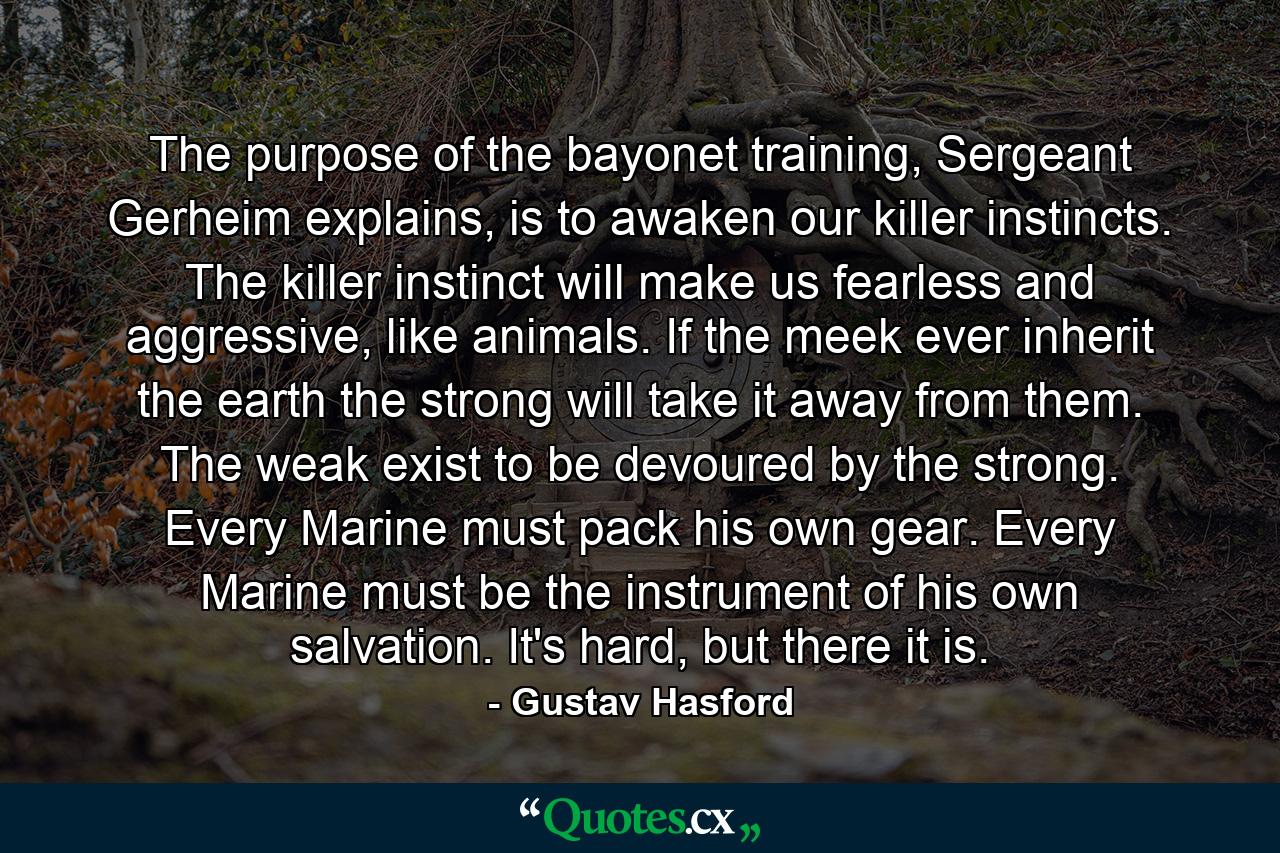 The purpose of the bayonet training, Sergeant Gerheim explains, is to awaken our killer instincts. The killer instinct will make us fearless and aggressive, like animals. If the meek ever inherit the earth the strong will take it away from them. The weak exist to be devoured by the strong. Every Marine must pack his own gear. Every Marine must be the instrument of his own salvation. It's hard, but there it is. - Quote by Gustav Hasford