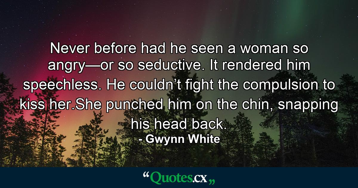 Never before had he seen a woman so angry—or so seductive. It rendered him speechless. He couldn’t fight the compulsion to kiss her.She punched him on the chin, snapping his head back. - Quote by Gwynn White