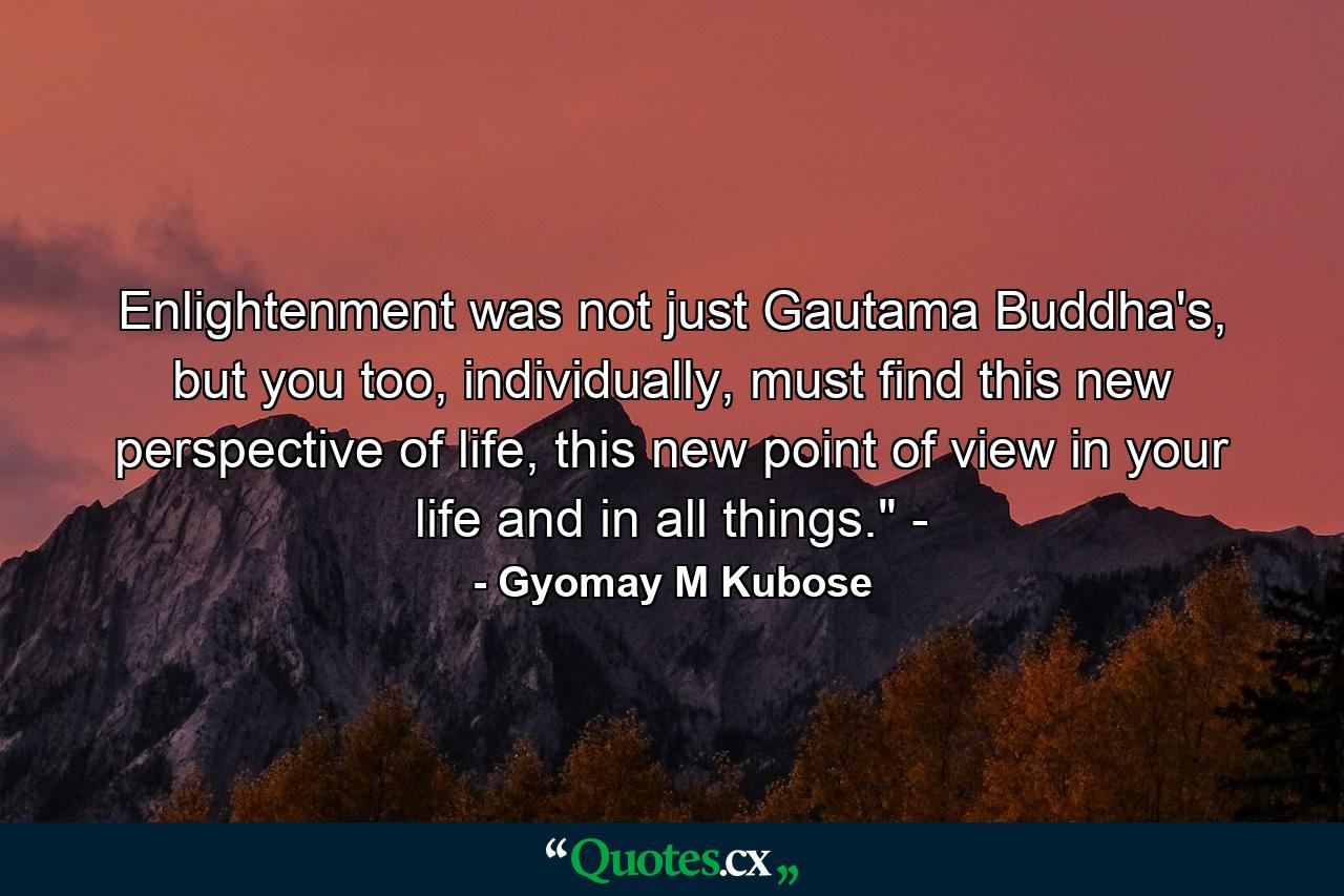 Enlightenment was not just Gautama Buddha's, but you too, individually, must find this new perspective of life, this new point of view in your life and in all things.