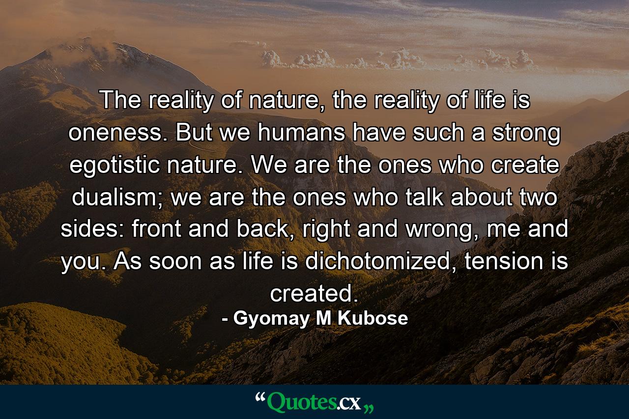 The reality of nature, the reality of life is oneness. But we humans have such a strong egotistic nature. We are the ones who create dualism; we are the ones who talk about two sides: front and back, right and wrong, me and you. As soon as life is dichotomized, tension is created. - Quote by Gyomay M Kubose