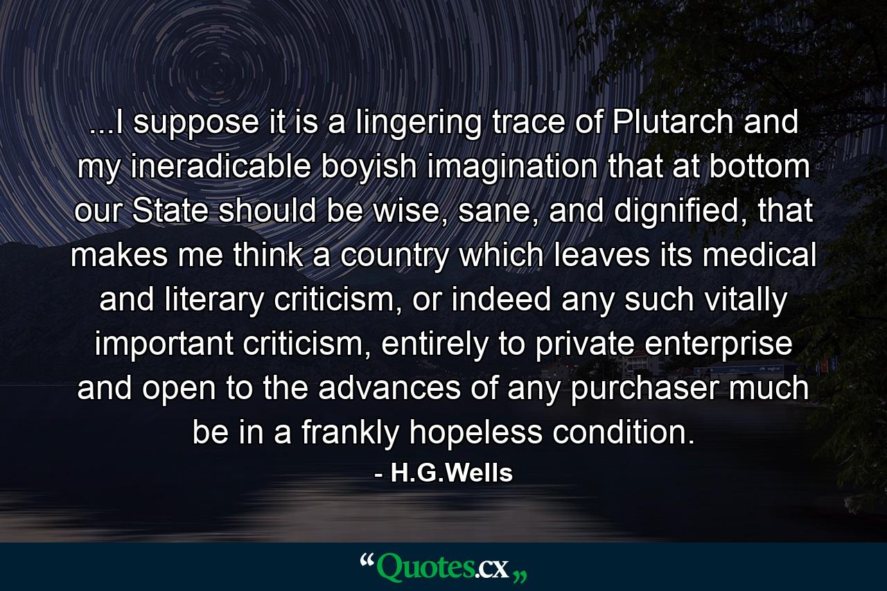 ...I suppose it is a lingering trace of Plutarch and my ineradicable boyish imagination that at bottom our State should be wise, sane, and dignified, that makes me think a country which leaves its medical and literary criticism, or indeed any such vitally important criticism, entirely to private enterprise and open to the advances of any purchaser much be in a frankly hopeless condition. - Quote by H.G.Wells