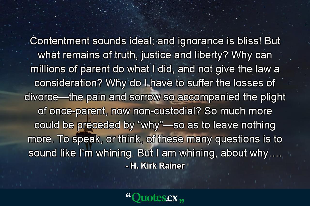 Contentment sounds ideal; and ignorance is bliss! But what remains of truth, justice and liberty? Why can millions of parent do what I did, and not give the law a consideration? Why do I have to suffer the losses of divorce—the pain and sorrow so accompanied the plight of once-parent, now non-custodial? So much more could be preceded by “why”—so as to leave nothing more. To speak, or think, of these many questions is to sound like I’m whining. But I am whining, about why…. - Quote by H. Kirk Rainer