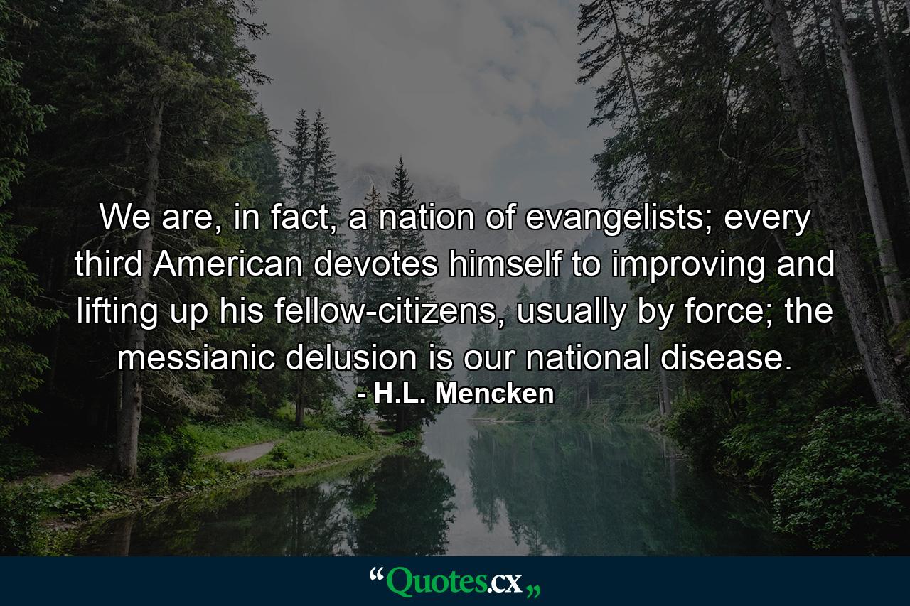 We are, in fact, a nation of evangelists; every third American devotes himself to improving and lifting up his fellow-citizens, usually by force; the messianic delusion is our national disease. - Quote by H.L. Mencken