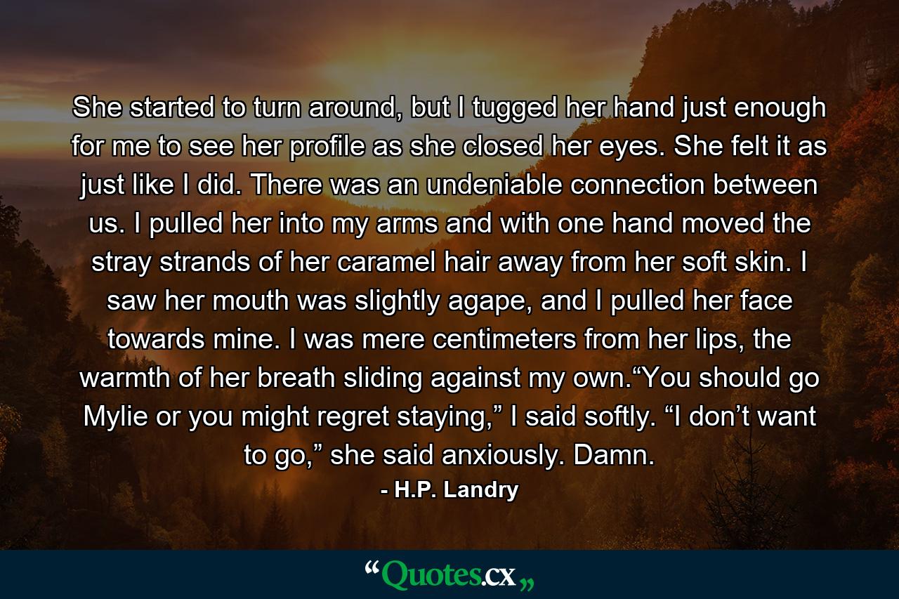 She started to turn around, but I tugged her hand just enough for me to see her profile as she closed her eyes. She felt it as just like I did. There was an undeniable connection between us. I pulled her into my arms and with one hand moved the stray strands of her caramel hair away from her soft skin. I saw her mouth was slightly agape, and I pulled her face towards mine. I was mere centimeters from her lips, the warmth of her breath sliding against my own.“You should go Mylie or you might regret staying,” I said softly. “I don’t want to go,” she said anxiously. Damn. - Quote by H.P. Landry