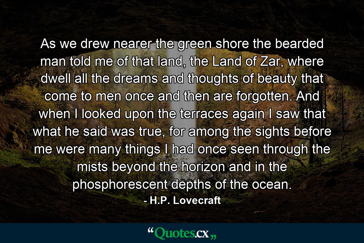 As we drew nearer the green shore the bearded man told me of that land, the Land of Zar, where dwell all the dreams and thoughts of beauty that come to men once and then are forgotten. And when I looked upon the terraces again I saw that what he said was true, for among the sights before me were many things I had once seen through the mists beyond the horizon and in the phosphorescent depths of the ocean. - Quote by H.P. Lovecraft