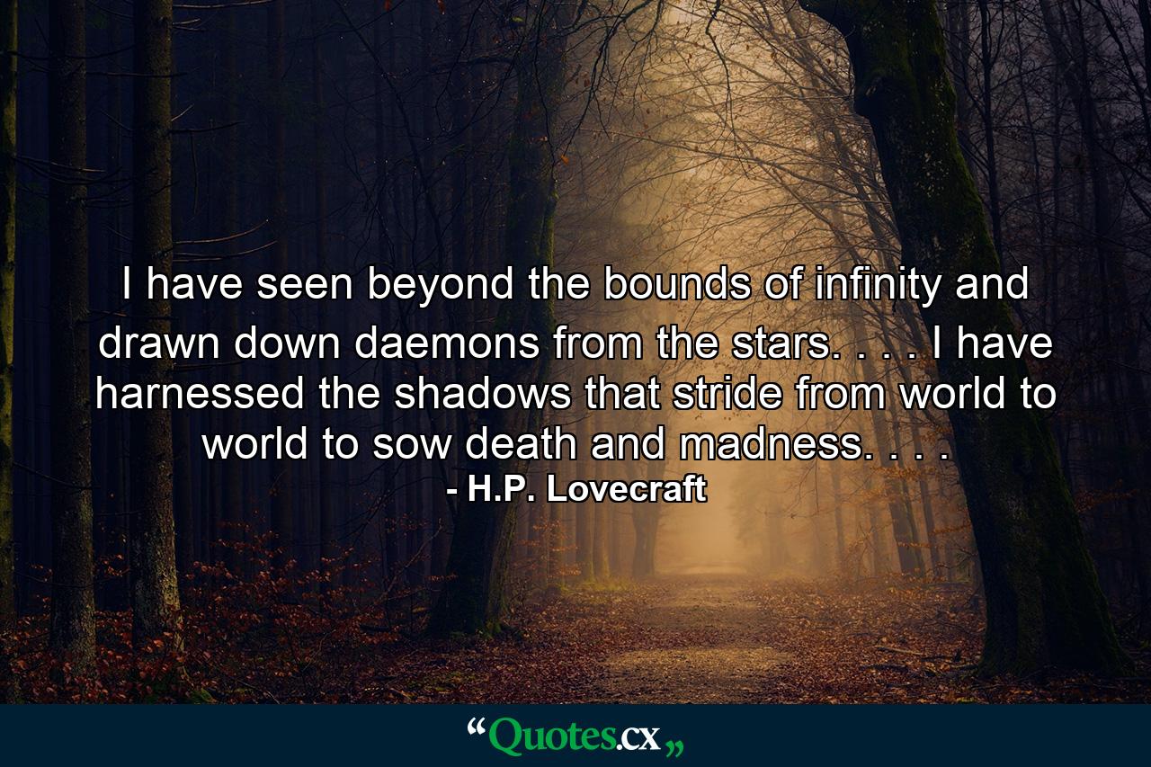 I have seen beyond the bounds of infinity and drawn down daemons from the stars. . . . I have harnessed the shadows that stride from world to world to sow death and madness. . . . - Quote by H.P. Lovecraft